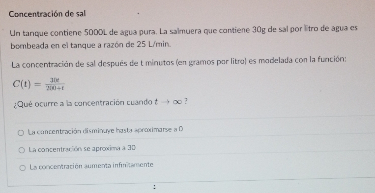 Concentración de sal
Un tanque contiene 5000L de agua pura. La salmuera que contiene 30g de sal por litro de agua es
bombeada en el tanque a razón de 25 L/min.
La concentración de sal después de t minutos (en gramos por litro) es modelada con la función:
C(t)= 30t/200+t 
¿Qué ocurre a la concentración cuando tto ∈fty ?
La concentración disminuye hasta aproximarse a 0
La concentración se aproxima a 30
La concentración aumenta infinitamente