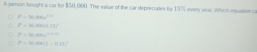 A person bought a car for $50,000. The value of the car depreciates by 15% every year. Which equation ca
P=50,000x^(0.15)
P=50,000(0.15)^x
P=50,000x^((1-0,15))
P=50,000(1-0.15)^x