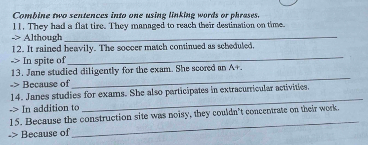 Combine two sentences into one using linking words or phrases. 
11. They had a flat tire. They managed to reach their destination on time. 
-> Although_ 
12. It rained heavily. The soccer match continued as scheduled. 
-> In spite of 
_ 
13. Jane studied diligently for the exam. She scored an A+ 
-> Because of 
_ 
14. Janes studies for exams. She also participates in extracurricular activities. 
-> In addition to 
_ 
15. Because the construction site was noisy, they couldn’t concentrate on their work. 
> Because of 
_