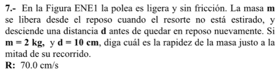 7.- En la Figura ENE1 la polea es ligera y sin fricción. La masa m 
se libera desde el reposo cuando el resorte no está estirado, y 
desciende una distancia d antes de quedar en reposo nuevamente. Si
m=2kg , y d=10cm , diga cuál es la rapidez de la masa justo a la 
mitad de su recorrido. 
R: 70.0 cm/s