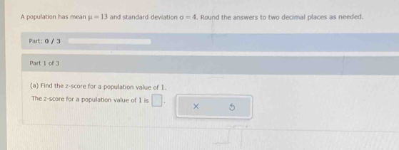 A population has mean mu =13 and standard deviation sigma =4. Round the answers to two decimal places as needed. 
Part: 0 / 3 
Part 1 of 3 
(a) Find the z-score for a population value of 1. 
The z-score for a population value of 1 is × 5