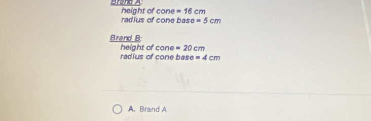 Brand A
height of cone =16cm
radius of cone base =5cm
Brand B:
height of CO n 3 =20cm
radius of cone base =4cm
A. Brand A