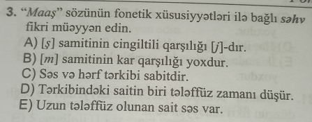 “Maaş” sözünün fonetik xüsusiyyətləri ilə bağlı səhv
fikri müəyyən edin.
A) [5] samitinin cingiltili qarşılığı [j]-dır.
B) [m] samitinin kar qarşılığı yoxdur.
C) Səs və hərf tərkibi sabitdir.
D) Tərkibindəki saitin biri tələffüz zamanı düşür.
E) Uzun tələffüz olunan sait səs var.