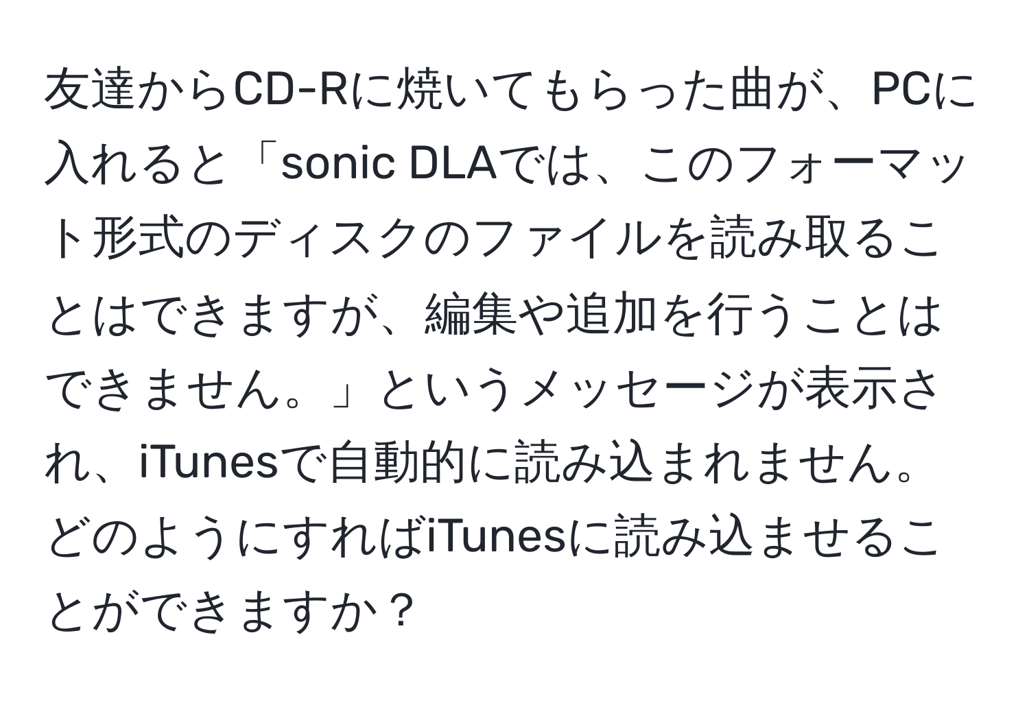 友達からCD-Rに焼いてもらった曲が、PCに入れると「sonic DLAでは、このフォーマット形式のディスクのファイルを読み取ることはできますが、編集や追加を行うことはできません。」というメッセージが表示され、iTunesで自動的に読み込まれません。どのようにすればiTunesに読み込ませることができますか？