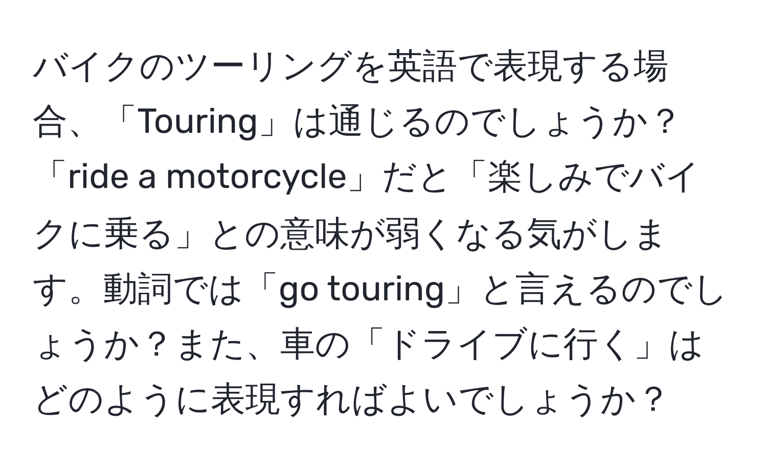 バイクのツーリングを英語で表現する場合、「Touring」は通じるのでしょうか？「ride a motorcycle」だと「楽しみでバイクに乗る」との意味が弱くなる気がします。動詞では「go touring」と言えるのでしょうか？また、車の「ドライブに行く」はどのように表現すればよいでしょうか？