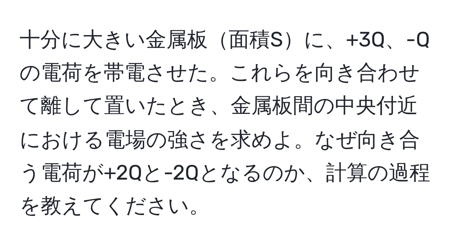十分に大きい金属板面積Sに、+3Q、-Qの電荷を帯電させた。これらを向き合わせて離して置いたとき、金属板間の中央付近における電場の強さを求めよ。なぜ向き合う電荷が+2Qと-2Qとなるのか、計算の過程を教えてください。