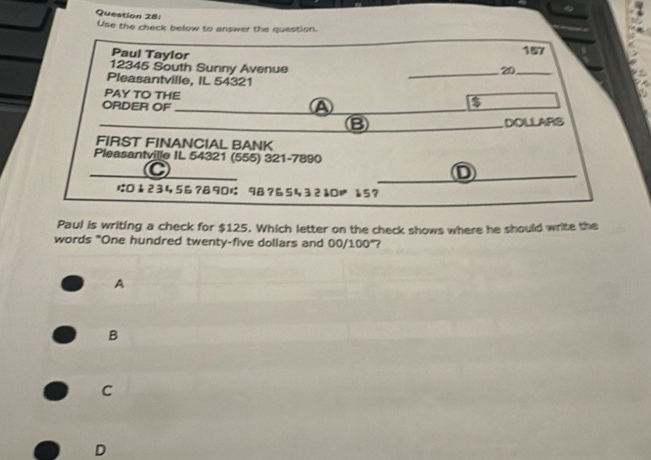 Use the check below to answer the question.
_
Paul Taylor 20_ 157
12345 South Sunny Avenue
Pleasantville, IL 54321
PAY TO THE
ORDER OF_
a
_B DOLLARS
FIRST FINANCIAL BANK
Pleasantville IL 54321 (555) 321-7890
_C
_D
は:0↓23456? 8901 98?6543210= å5?
Paul is writing a check for $125. Which letter on the check shows where he should write the
words "One hundred twenty-five dollars and 00/100° 2
A
B
C
D