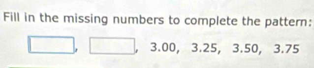 Fill in the missing numbers to complete the pattern: 
, 3.00, 3.25, 3.50, 3.75