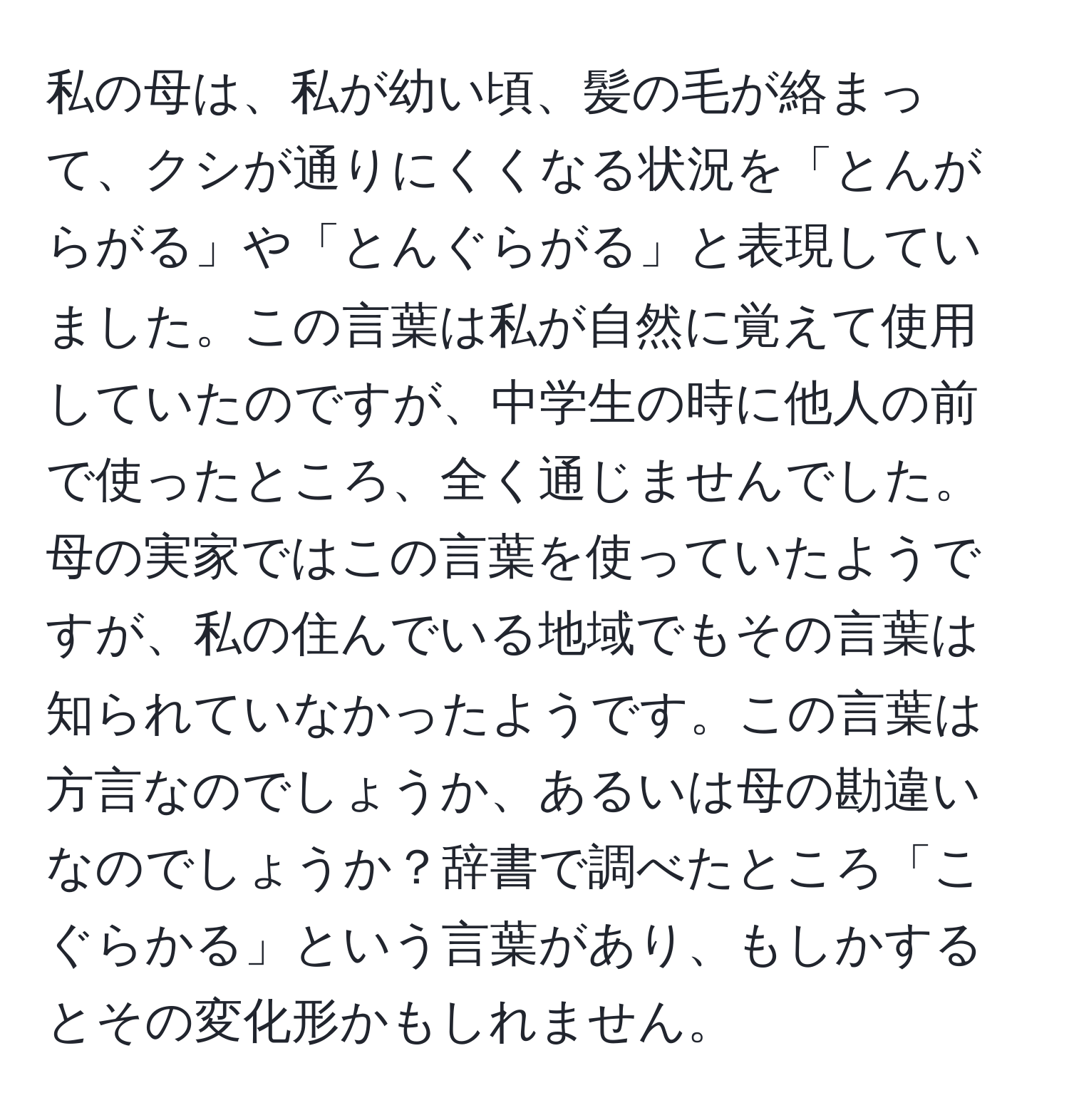 私の母は、私が幼い頃、髪の毛が絡まって、クシが通りにくくなる状況を「とんがらがる」や「とんぐらがる」と表現していました。この言葉は私が自然に覚えて使用していたのですが、中学生の時に他人の前で使ったところ、全く通じませんでした。母の実家ではこの言葉を使っていたようですが、私の住んでいる地域でもその言葉は知られていなかったようです。この言葉は方言なのでしょうか、あるいは母の勘違いなのでしょうか？辞書で調べたところ「こぐらかる」という言葉があり、もしかするとその変化形かもしれません。