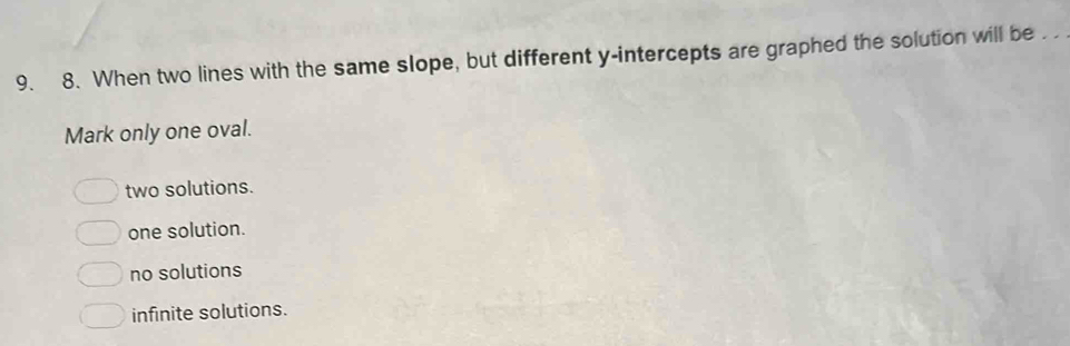 When two lines with the same slope, but different y-intercepts are graphed the solution will be . .
Mark only one oval.
two solutions.
one solution.
no solutions
infinite solutions.