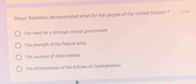 Shays' Rebellion demonstrated what for the people of the United States? *
The need for a stronger central goverment
The strenigth of the federal army
The success of state militias
The effectiveness of the Articles of Confederation