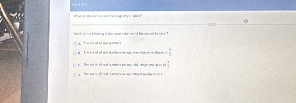 What are the domam and the range of y=sec x?
Which of the following is the correct domain of the secant function?
A. The set of all real numbers
B. The set of all real numbers except even integer multiples of  π /2 
c. The set of all real numbers except odd integer multiples of  n/2 
p. The set of all real numbers except integer multiples of π