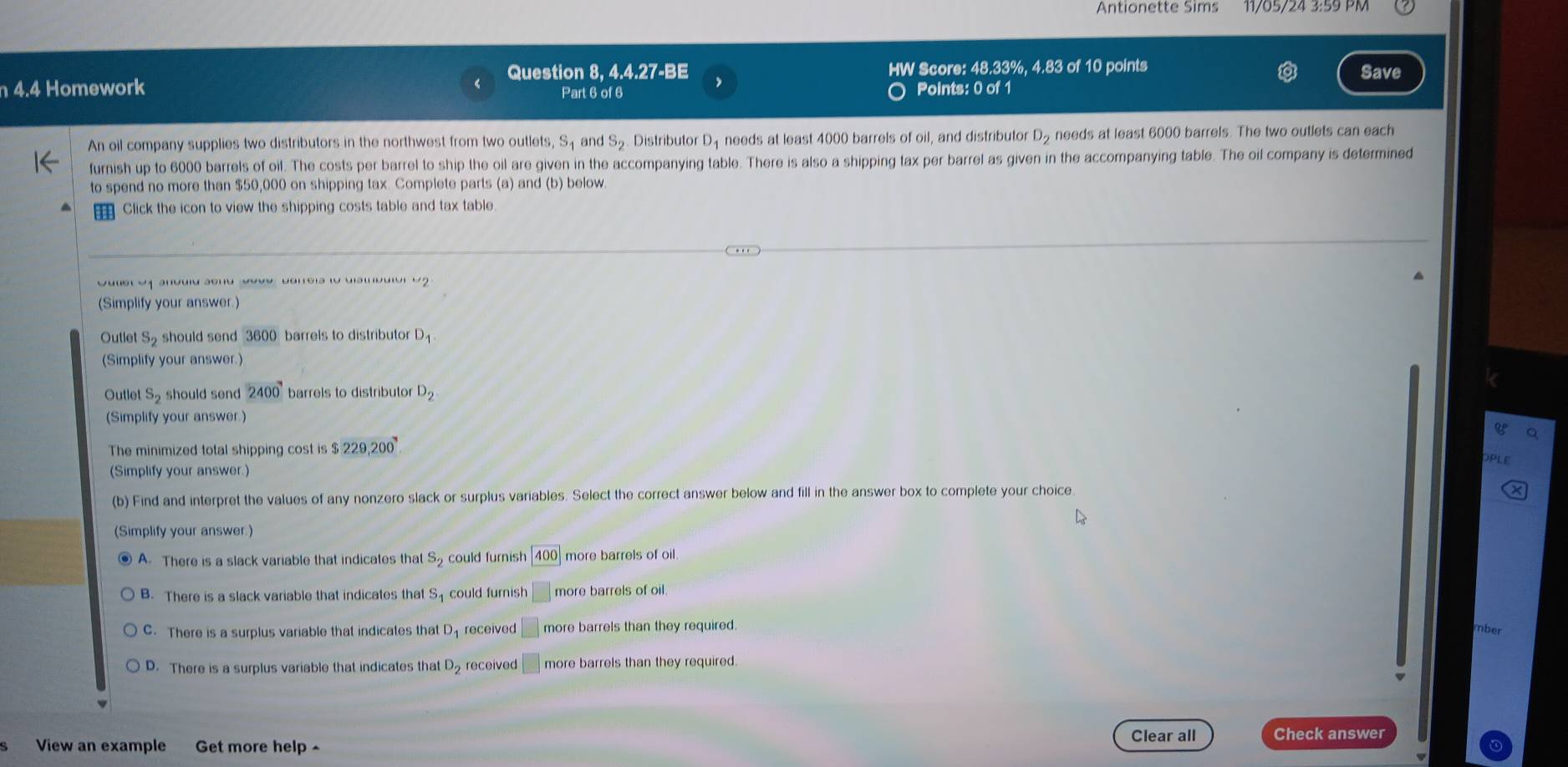 Antionette Sims 11/05/24 3:59 PM
Question 8, 4.4.27-BE HW Score: 48.33%, 4.83 of 10 points Save
n 4.4 Homework Part 6 of 6 Points: 0 of 1
An oil company supplies two distributors in the northwest from two outlets, S and S_2 Distributor D_1 needs at least 4000 barrels of oil, and distributor D_2 needs at least 6000 barrels. The two outlets can each
furnish up to 6000 barrels of oil. The costs per barrel to ship the oil are given in the accompanying table. There is also a shipping tax per barrel as given in the accompanying table. The oil company is determined
to spend no more than $50,000 on shipping tax. Complete parts (a) and (b) below.
Click the icon to view the shipping costs table and tax table
(Simplify your answer.)
Outlet S_2 should send 3600 barrels to distributor D_1
(Simplify your answer.)
Outlet S_2 should send 2400 barrels to distributor D_2
(Simplify your answer.)
a
The minimized total shipping cost is $229,200
PLE
(Simplify your answer.)
(b) Find and interpret the values of any nonzero slack or surplus variables. Select the correct answer below and fill in the answer box to complete your choice
L
(Simplify your answer.)
A. There is a slack variable that indicates that S_2 could furnish 400 more barrels of oil
B. There is a slack variable that indicates that S_1 could furnish □ more barrels of oil.
C. There is a surplus variable that indicates tha _1D received □ more barrels than they required.
mber
D. There is a surplus variable that indicates that D_2 received |□ more barrels than they required.
Clear all Check answer
View an example Get more help ^