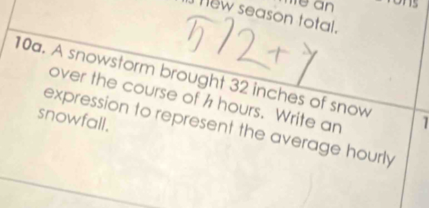 hew season total. 
10a. A snowstorm brought 32 inches of snow 1 
over the course of h hours. Write an 
snowfall. 
expression to represent the average hourly