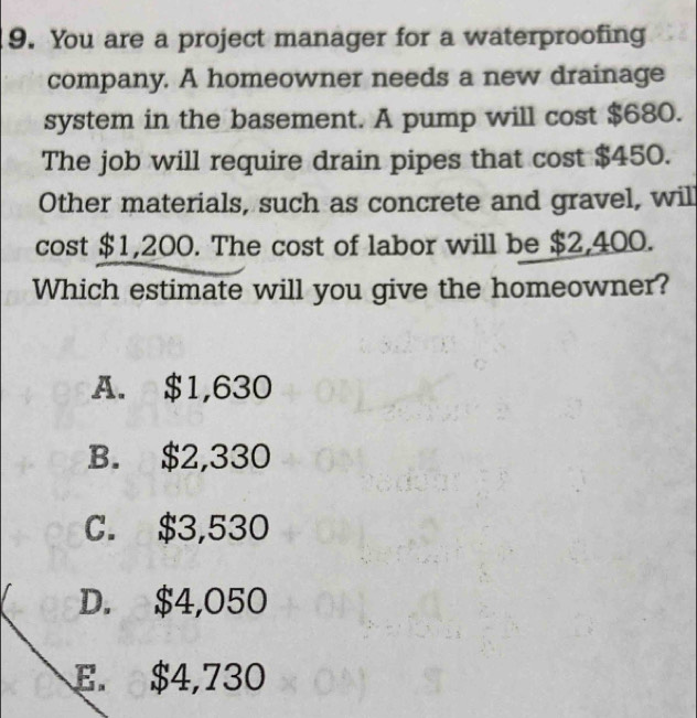 You are a project manager for a waterproofing
company. A homeowner needs a new drainage
system in the basement. A pump will cost $680.
The job will require drain pipes that cost $450.
Other materials, such as concrete and gravel, wil
cost $1,200. The cost of labor will be $2,400.
Which estimate will you give the homeowner?
A. $1,630
B. $2,330
C. $3,530
D. $4,050
E. $4,730