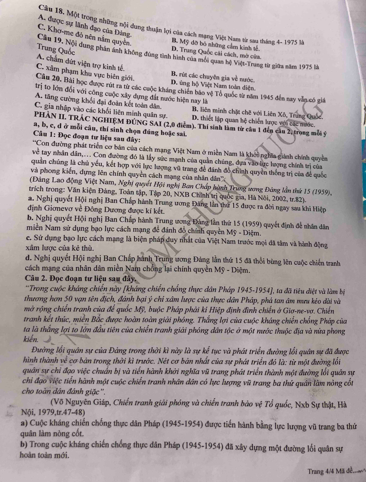 A. được sự lãnh đạo của Đảng.
Câu 18. Một trong những nội dung thuận lợi của cách mạng Việt Nam từ sau tháng 4- 1975 là
C. Khơ-me đỏ nên nắm quyền.
B. Mỹ dỡ bỏ những cầm kinh tế.
Trung Quốc
D. Trung Quốc cải cách, mở cửa.
Câu 19. Nội dung phản ánh không đúng tình hình của mối quan hệ Việt-Trung từ giữa năm 1975 là
A. chấm dứt viện trợ kinh tế.
C. xâm phạm khu vực biên giới.
B. rút các chuyên gia về nước.
D. ủng hộ Việt Nam toàn diện.
Câu 20. Bài học được rút ra từ các cuộc kháng chiến bảo vệ Tổ quốc từ năm 1945 đến nay vẫn có giá
trị to lớn đối với công cuộc xây dựng đất nước hiện nay là
A. tăng cường khối đại đoàn kết toàn dân. B. liên minh chặt chẽ với Liên Xô, Trung Quốc.
C. gia nhập vào các khối liên minh quân sự. D. thiết lập quan hệ chiến lược với các nước.
PHÀN II. TRÁC NGHIỆM ĐÚNG SAI (2,0 điểm). Thí sinh làm từ câu 1 đến câu 2, trong mỗi ý
a, b, c, d ở mỗi câu, thí sinh chọn đúng hoặc sai.
Câu 1: Đọc đoạn tư liệu sau đây:
“Con đường phát triển cơ bản của cách mạng Việt Nam ở miền Nam là khởi nghĩa giành chính quyền
về tay nhân dân,... Con đường đó là lấy sức mạnh của quần chúng, dựa vào lực lượng chính trị của
quần chúng là chủ yếu, kết hợp với lực lượng vũ trang để đánh đồ chính quyền thống trị của đế quốc
và phong kiến, dựng lên chính quyền cách mạng của nhân dân''
(Đảng Lao động Việt Nam, Nghị quyết Hội nghị Ban Chấp hành Trung ương Đảng lần thứ 15 (1959),
trích trong: Văn kiện Đảng, Toàn tập, Tập 20, NXB Chính trị quốc gia, Hà Nôi, 2002, tr.82).
a. Nghị quyết Hội nghị Ban Chấp hành Trung ương Đảng lần thứ 15 được ra đời ngay sau khi Hiệp
định Giơnevơ về Đông Dương được kí kết.
b. Nghị quyết Hội nghị Ban Chấp hành Trung ương Đảng lần thứ 15 (1959) quyết định để nhân dân
miền Nam sử dụng bạo lực cách mạng để đánh đổ chính quyền Mỹ - Diệm.
c. Sử dụng bạo lực cách mạng là biện pháp duy nhất của Việt Nam trước mọi dã tâm và hành động
xâm lược của kẻ thù.
d. Nghị quyết Hội nghị Ban Chấp hành Trung ương Đảng lần thứ 15 đã thổi bùng lên cuộc chiến tranh
cách mạng của nhân dân miền Nam chống lại chính quyền Mỹ - Diệm.
Câu 2. Đọc đoạn tư liệu sau đây.
*Trong cuộc kháng chiến này [kháng chiến chống thực dân Pháp 1945-1954], ta đã tiêu diệt và làm bị
thương hơn 50 vạn tên địch, đánh bại ý chí xâm lược của thực dân Pháp, phá tan âm mưu kéo dài và
mở rộng chiến tranh của đế quốc Mỹ, buộc Pháp phải kí Hiệp định đình chiến ở Giơ-ne-vơ. Chiến
tranh kết thúc, miền Bắc được hoàn toàn giải phóng. Thắng lợi của cuộc kháng chiến chống Pháp của
ta là thắng lợi to lớn đầu tiên của chiến tranh giải phóng dân tộc ở một nước thuộc địa và nửa phong
kiến.
Đường lối quân sự của Đảng trong thời kì này là sự kế tục và phát triển đường lối quân sự đã được
hình thành về cơ bản trong thời kì trước. Nét cơ bản nhất của sự phát triển đó là: từ một đường lối
quân sự chi đạo việc chuẩn bị và tiến hành khởi nghĩa vũ trang phát triển thành một đường lối quân sự
chi đạo việc tiến hành một cuộc chiến tranh nhân dân có lực lượng vũ trang ba thứ quân làm nòng cốt
cho toàn dân đánh giặc”.
(Võ Nguyên Giáp, Chiến tranh giải phóng và chiến tranh bảo vệ Tổ quốc, Nxb Sự thật, Hà
Nội, 1979,tr.47-48)
a) Cuộc kháng chiến chống thực dân Pháp (1945-1954) được tiến hành bằng lực lượng vũ trang ba thứ
quân làm nòng cốt.
b) Trong cuộc kháng chiến chống thực dân Pháp (1945-1954) đã xây dựng một đường lối quân sự
hoàn toàn mới.
Trang 4/4 Mã đền