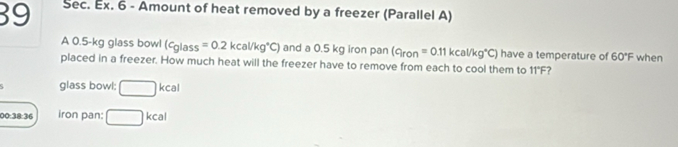 Sec. Ex. 6 - Amount of heat removed by a freezer (Parallel A) 
A 0.5-kg glass bowl (cglass=0.2kcal/kg°C) and a 0.5 kg iron pan (c_iron=0.11kcal/kg°C) have a temperature of 60°F when 
placed in a freezer. How much heat will the freezer have to remove from each to cool them to 11°F ? 
glass bowl: □ kcal
00:38:36 iron pan: □ kcal