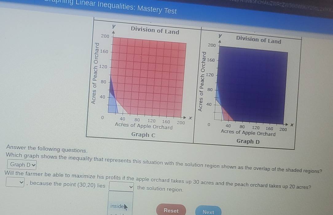 uZWRtZW50dW06Y20L2xIYX 
ruphing Linear Inequalities: Mastery Test 
Answer the following questions. 
Which graph shows the inequality that represents this situation with the solution region shown as the overlap of the shaded regions? 
Graph D 
Will the farmer be able to maximize his profits if the apple orchard takes up 30 acres and the peach orchard takes up 20 acres? 
, because the point (30,20) lies the solution region. 
inside Reset Next