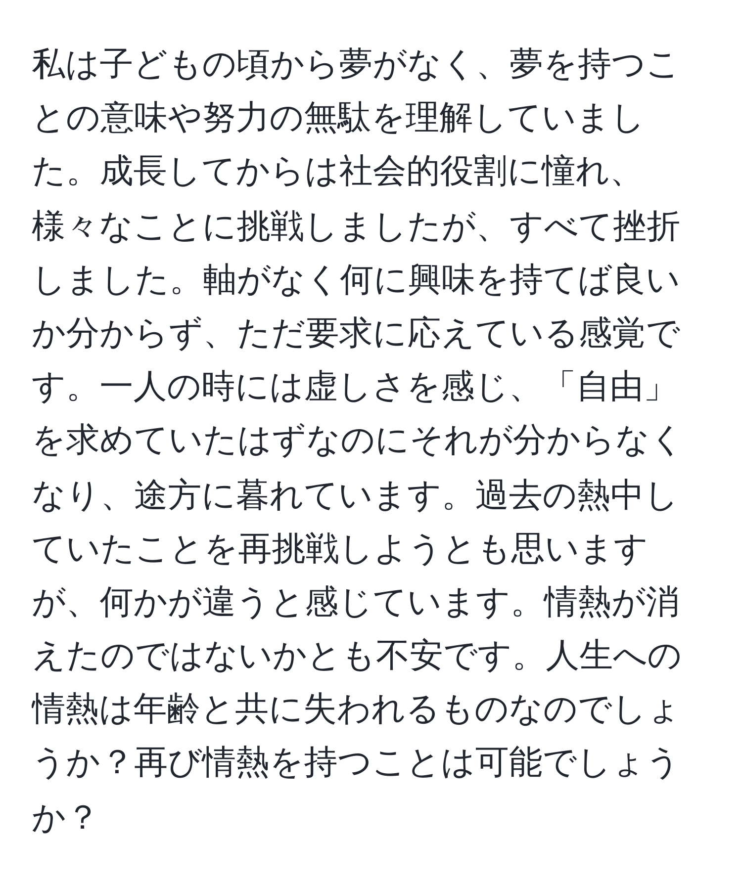 私は子どもの頃から夢がなく、夢を持つことの意味や努力の無駄を理解していました。成長してからは社会的役割に憧れ、様々なことに挑戦しましたが、すべて挫折しました。軸がなく何に興味を持てば良いか分からず、ただ要求に応えている感覚です。一人の時には虚しさを感じ、「自由」を求めていたはずなのにそれが分からなくなり、途方に暮れています。過去の熱中していたことを再挑戦しようとも思いますが、何かが違うと感じています。情熱が消えたのではないかとも不安です。人生への情熱は年齢と共に失われるものなのでしょうか？再び情熱を持つことは可能でしょうか？