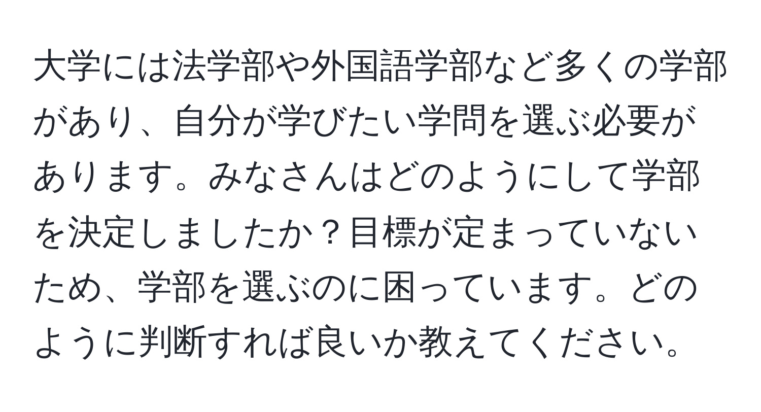 大学には法学部や外国語学部など多くの学部があり、自分が学びたい学問を選ぶ必要があります。みなさんはどのようにして学部を決定しましたか？目標が定まっていないため、学部を選ぶのに困っています。どのように判断すれば良いか教えてください。