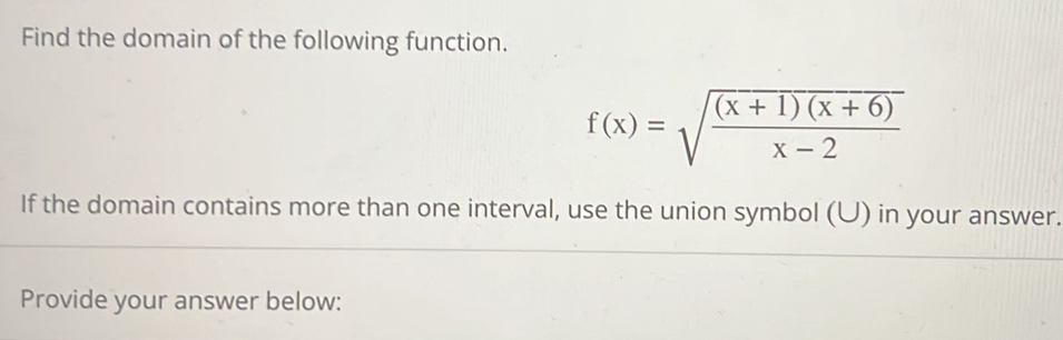 Find the domain of the following function.
f(x)=sqrt(frac (x+1)(x+6))x-2
If the domain contains more than one interval, use the union symbol (U) in your answer. 
Provide your answer below: