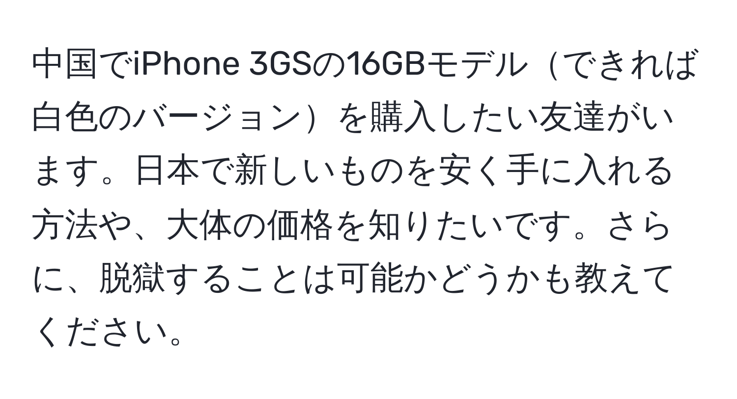 中国でiPhone 3GSの16GBモデルできれば白色のバージョンを購入したい友達がいます。日本で新しいものを安く手に入れる方法や、大体の価格を知りたいです。さらに、脱獄することは可能かどうかも教えてください。