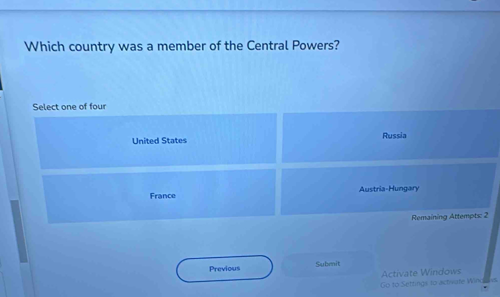 Which country was a member of the Central Powers?
Select one of four
United States Russia
France Austria-Hungary
Remaining Attempts: 2
Previous Submit
Activate Windows
Go to Settings to activate Wind s