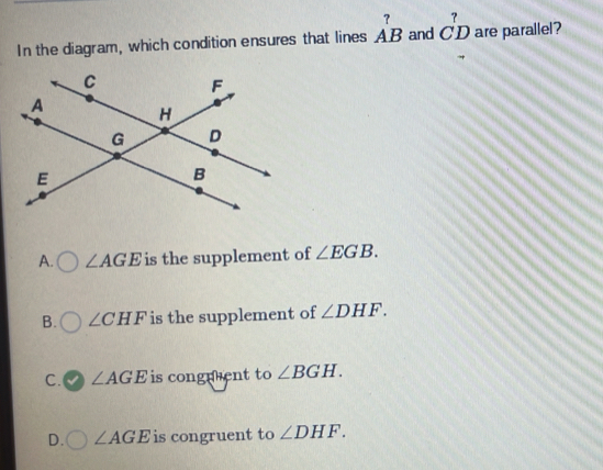 In the diagram, which condition ensures that lines _(AB)^? and _(CD)^? are parallel?
A. ∠ AGE is the supplement of ∠ EGB.
B. ∠ CHF is the supplement of ∠ DHF.
C. ∠ AGE is congnent to ∠ BGH.
D. ∠ AGE is congruent to ∠ DHF.