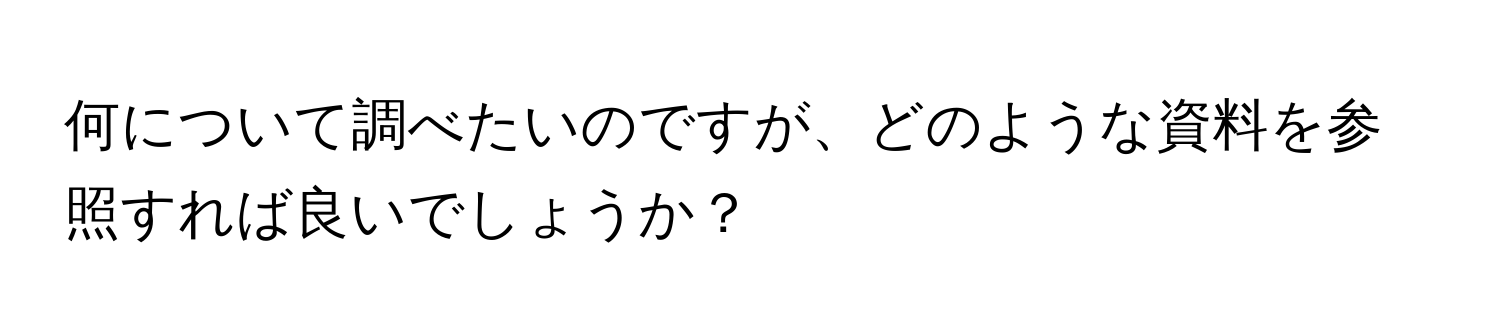 何について調べたいのですが、どのような資料を参照すれば良いでしょうか？