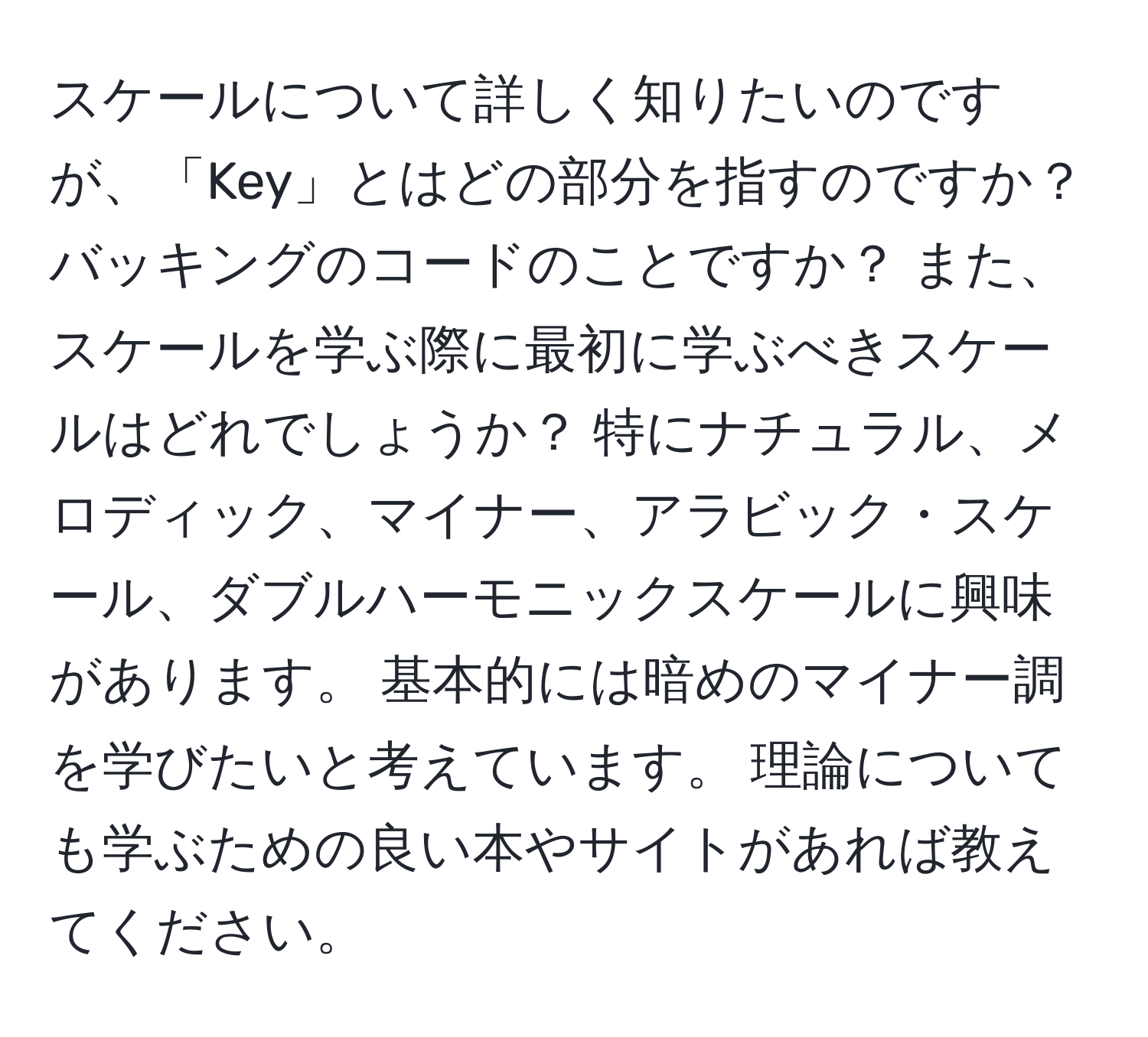 スケールについて詳しく知りたいのですが、「Key」とはどの部分を指すのですか？ バッキングのコードのことですか？ また、スケールを学ぶ際に最初に学ぶべきスケールはどれでしょうか？ 特にナチュラル、メロディック、マイナー、アラビック・スケール、ダブルハーモニックスケールに興味があります。 基本的には暗めのマイナー調を学びたいと考えています。 理論についても学ぶための良い本やサイトがあれば教えてください。