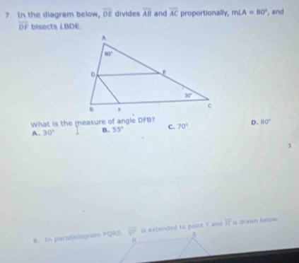 In the diagram below, overline DE divides overline AB and overline AC proportionally, m∠ A=80° , and
overline DF bisects LBDE.
What is the measure of angle DFB?
A. 30° B. 55° C. 70° D. 80°
3
B. In parallelogram PQRS. overline QP is extended to point T and overline ST is drawn below.
n
n