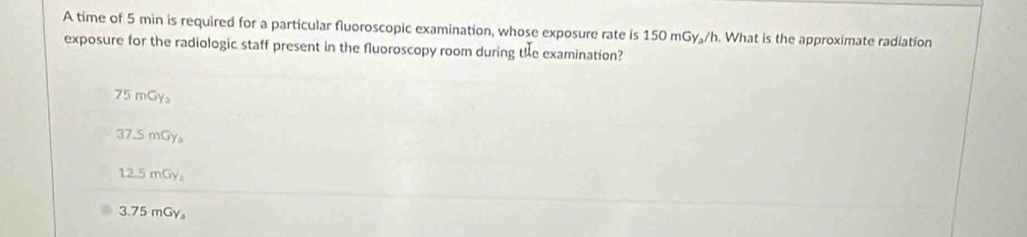 A time of 5 min is required for a particular fluoroscopic examination, whose exposure rate is 150 mGy₃/h. What is the approximate radiation
exposure for the radiologic staff present in the fluoroscopy room during the examination?
75 mGy₃
37.5 mGy 。
12.5 mGy₂
3.75 mGy 。