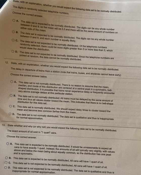 State, with an explanation, whether you would expect the following data set to be normally distributed.
The digits in randomly selected telephone numbers.
Choose the correct answer.
A. The data set is expected to be normally distributed. The digits can be any whole number
between ( and 9, so the mean will be 5.5 and there will be the same amount of numbers on
either side of the mean.
B. The data set is expected to be normally distributed. The digits can be any whole number
between 0 and 9, and each number is equally likely.
C. The data set is not expected to be normally distributed. Of the telephone numbers
randomly selected, there could be more digits greater than 5 or more less than 5, which
would skew the distribution.
D. The data set is not expected to be normally distributed. Since the telephone numbers are
picked at random, the data cannot be normally distributed.
12. State, with an explanation, whether you would expect the following data set to be normally distributed.
The delay in departure of trains from a station (note that trains, buses, and airplanes cannot leave early)
Choose the correct answer below.
A. This data set is not normally distributed. There is no reason to assume that the mean,
median, and mode of this distribution are centered at a central peak in a symmetric, bell-
shaped distribution. It is possible that trains never experience delay or frequently encounter
very above average delays at this particular station.
B. The data set is not normally distributed. All trains must be delayed by the same amount of
time and thus all values cluster toward the mean. This indicates that there is no bell-shape
distribution for this data set.
C.This data set is normally distributed. We should expect delay times to cluster toward the
mean and become less common farther from the mean.
D. The data set is not normally distributed. The data set is qualitative and thus is inappropriate
for normal appoximation.
13. State whether and why (or why not) you would expect the following data set to be normally distributed.
The exact amount of oil sold in "1 quart" cans.
Choose the correct answer.
A. This data set is expected to be normally distributed. It would be unreasonable to expect all
cans to have exactly 1 quart. Instead, the amounts of oil will typically vary slightly, with values
above and below the mean being about equally common, so the distribution has one peak
and is symmetric.
B. This data set is expected to be normally distributed. All cans will have 1 quart of oil.
C. This data set is not expected to be normally distributed. All cans will have 1 quart of oil.
D. This data set is not expected to be normally distributed. The data set is qualitative and thus is
inappropriate for normal approximation.