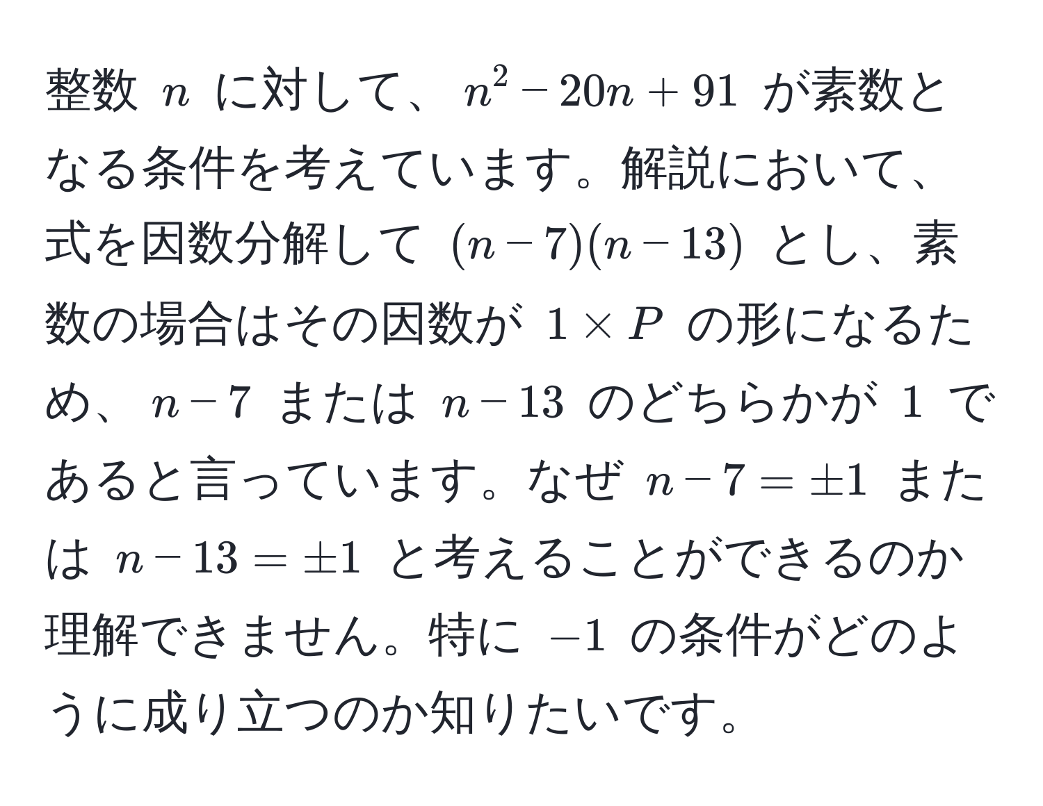 整数 $n$ に対して、$n^2 - 20n + 91$ が素数となる条件を考えています。解説において、式を因数分解して $(n - 7)(n - 13)$ とし、素数の場合はその因数が $1 * P$ の形になるため、$n - 7$ または $n - 13$ のどちらかが $1$ であると言っています。なぜ $n - 7 = ± 1$ または $n - 13 = ± 1$ と考えることができるのか理解できません。特に $-1$ の条件がどのように成り立つのか知りたいです。