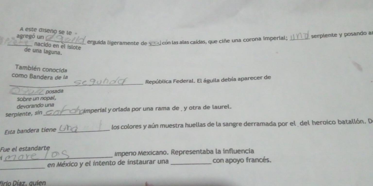 A este diseno se le 
agregó un 
_erguida ligeramente de _, con las alas caídas, que ciñe una corona imperial; _serpiente y posando a 
_nacido en el islote 
de una laguna. 
También conocida 
como Bandera de la 
_ 
República Federal. El águila debía aparecer de 
_posada 
sobre un nopal, 
devorando una 
serpiente,sin_ imperial yorlada por una rama de y otra de laurel. 
Esta bandera tiene los colores y aún muestra huellas de la sangre derramada por el del heroico batallón. D 
Fue el estandarte 
_ 
Imperio Mexicano. Representaba la influencia 
_ 
en México y el intento de instaurar una _con apoyo francés. 
firio Díaz, quien