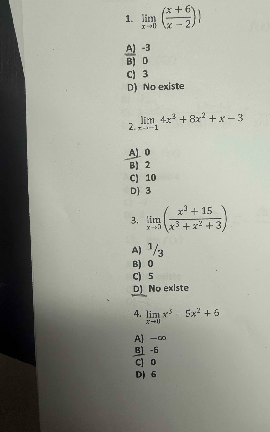 limlimits _xto 0( (x+6)/x-2 ))
A) -3
BJ 0
C 3
D) No existe
2. limlimits _xto -14x^3+8x^2+x-3
A) 0
B) 2
C) 10
D) 3
3. limlimits _xto 0( (x^3+15)/x^3+x^2+3 )
A) ¹/3
B) 0
C) 5
D) No existe
4. limlimits _xto 0x^3-5x^2+6
A) -∞
B) -6
C) 0
D 6