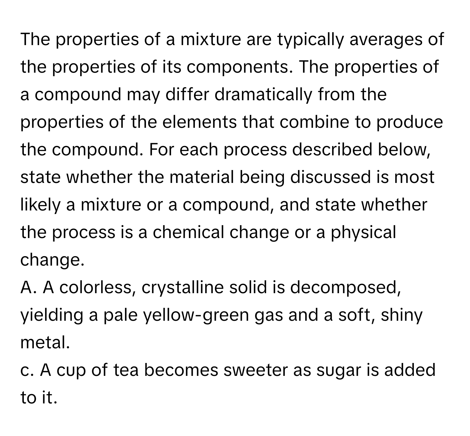 The properties of a mixture are typically averages of the properties of its components. The properties of a compound may differ dramatically from the properties of the elements that combine to produce the compound. For each process described below, state whether the material being discussed is most likely a mixture or a compound, and state whether the process is a chemical change or a physical change.

A. A colorless, crystalline solid is decomposed, yielding a pale yellow-green gas and a soft, shiny metal. 
c. A cup of tea becomes sweeter as sugar is added to it.