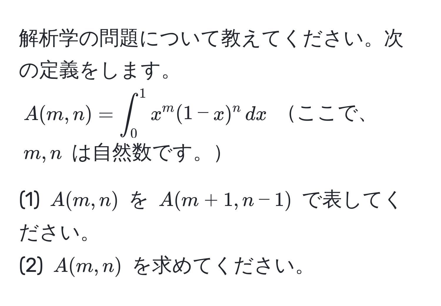 解析学の問題について教えてください。次の定義をします。  
$A(m,n) = ∈t_0^1 x^m (1-x)^n , dx$  ここで、$m,n$ は自然数です。

(1) $A(m,n)$ を $A(m+1,n-1)$ で表してください。  
(2) $A(m,n)$ を求めてください。