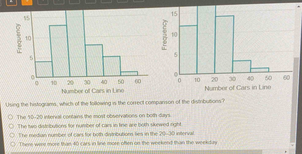 a

Number of Cars in Line Number of Cars in Line
Using the histograms, which of the following is the correct comparison of the distributions?
The 10-20 interval contains the most observations on both days.
The two distributions for number of cars in line are both skewed right
The median number of cars for both distributions lies in the 20-30 interval
There were more than 40 cars in line more often on the weekend than the weekday