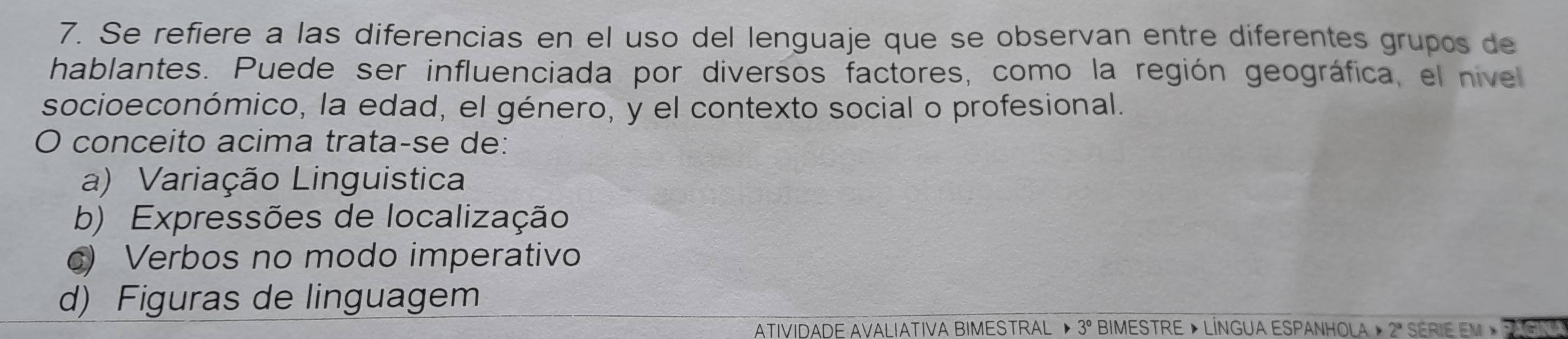 Se refiere a las diferencias en el uso del lenguaje que se observan entre diferentes grupos de
hablantes. Puede ser influenciada por diversos factores, como la región geográfica, el nivel
socioeconómico, la edad, el género, y el contexto social o profesional.
O conceito acima trata-se de:
a) Variação Linguistica
b) Expressões de localização
c) Verbos no modo imperativo
d) Figuras de linguagem
ATIVIDADE AVALIATIVA BIMESTRAL ▶ 3° BiMESTRE » LÍNGUA ESpanhOLa » 2ª SERiE em »