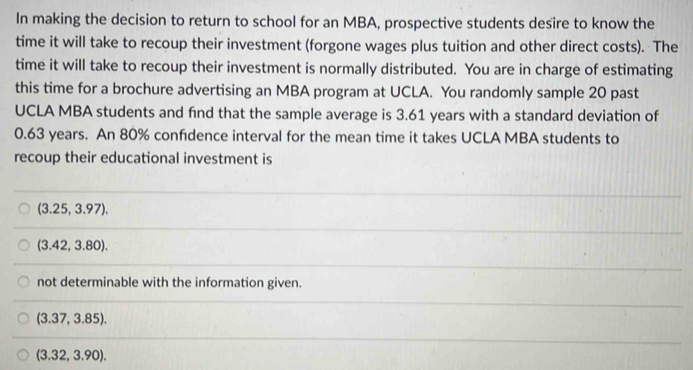 In making the decision to return to school for an MBA, prospective students desire to know the
time it will take to recoup their investment (forgone wages plus tuition and other direct costs). The
time it will take to recoup their investment is normally distributed. You are in charge of estimating
this time for a brochure advertising an MBA program at UCLA. You randomly sample 20 past
UCLA MBA students and find that the sample average is 3.61 years with a standard deviation of
0.63 years. An 80% confdence interval for the mean time it takes UCLA MBA students to
recoup their educational investment is
(3.25,3.97).
(3.42,3.80).
not determinable with the information given.
(3.37,3.85).
(3.32,3.90).