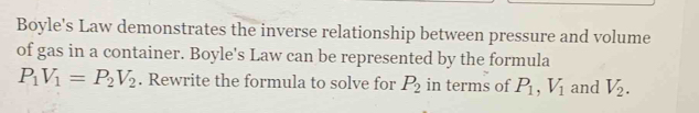 Boyle's Law demonstrates the inverse relationship between pressure and volume 
of gas in a container. Boyle's Law can be represented by the formula
P_1V_1=P_2V_2. Rewrite the formula to solve for P_2 in terms of P_1, V_1 and V_2.