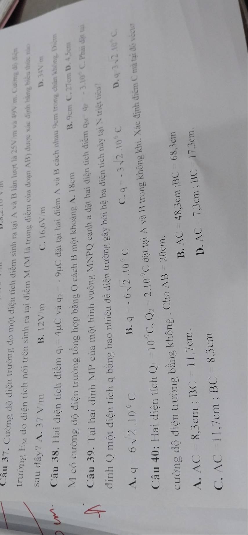 Cường độ điện trường do một diện tích điểm sinh ra tại A và B lần lượt là 25V/m và 49V/m. Cương độ điện
trường Ey do điện tích nói trên sinh ra tại điểm M (M là trung điểm của đoạn AB) được xác định bằng biểu thức nào
sau đây? A. 37 V/m B. 12V/m C. 16,6V/m D. 34V/m
Cm. Câu 38. Hai diện tích diểm q_1=4mu C và q_2=-9mu C đặt tại hai điểm A và B cách nhau 9cm trong chấn không. Diểm
M có cường độ điện trường tổng hợp bằng O cách B một khoảng A. 18cm B. 9cm C. 27cm D. 4,5cm
Câu 39. Tại hai đỉnh MP của một hình vuông MNPQ cạnh a đặt hai điện tích điểm 9M=4P-3.10^5C Phải đặt tại
dinh Q một điện tích q bằng bao nhiêu để điện trường gây bởi hệ ba diện tích này tại N triệt tiể
A. q=6sqrt(2).10^(-6)C q=-6sqrt(2)· 10^(-6)C
C. q=-3sqrt(2).10^(-6)C
D. q=3sqrt(2).10^6C.
B.
Câu 40: Hai điện tích Qi = □ /□   10^(-9)C,Q_2=2.10^(-9)C dặt tại A và B trong không khí. Xác định điễm C mà tại đó véctơ
cường độ điện trường bằng không . Cho AB=20cm.
B. AC=48,3cm;BC=68,3cm
A. AC8,3cm;BC=11,7cm. AC=7,3cm;BC=17.3cm.
D.
C. AC=11,7cm;BC=8,3cm