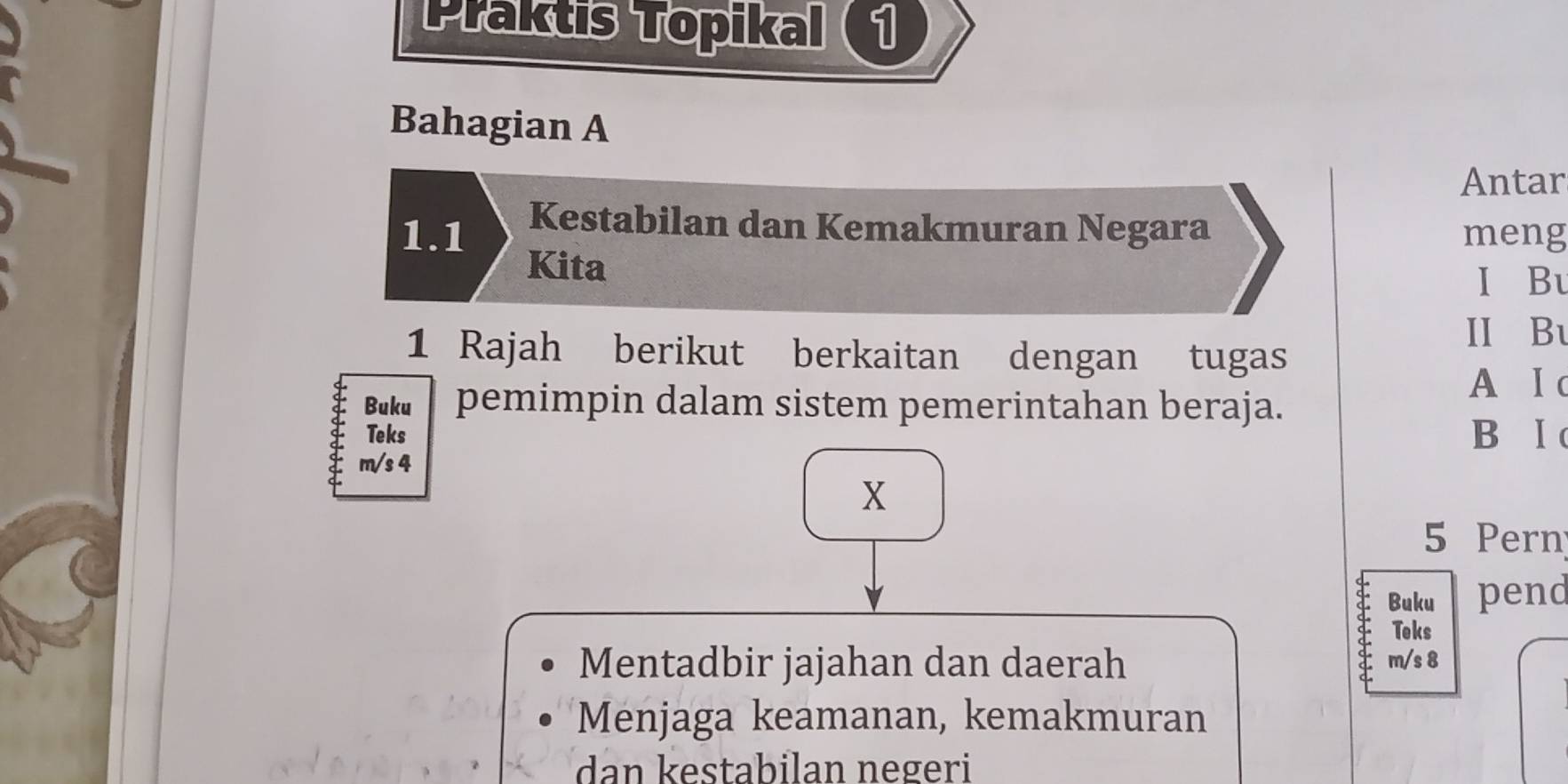 Praktis Topikal 1 
Bahagian A 
Antar 
Kestabilan dan Kemakmuran Negara 
1.1 meng 
Kita 
I Bu 
II Bu 
1 Rajah berikut berkaitan dengan tugas 
A I c 
Buku pemimpin dalam sistem pemerintahan beraja. 
Teks B Ⅰ
m/s 4
X
5 Pern 
Buku pend 
Teks 
Mentadbir jajahan dan daerah m/s 8
Menjaga keamanan, kemakmuran 
dan kestabilan negeri