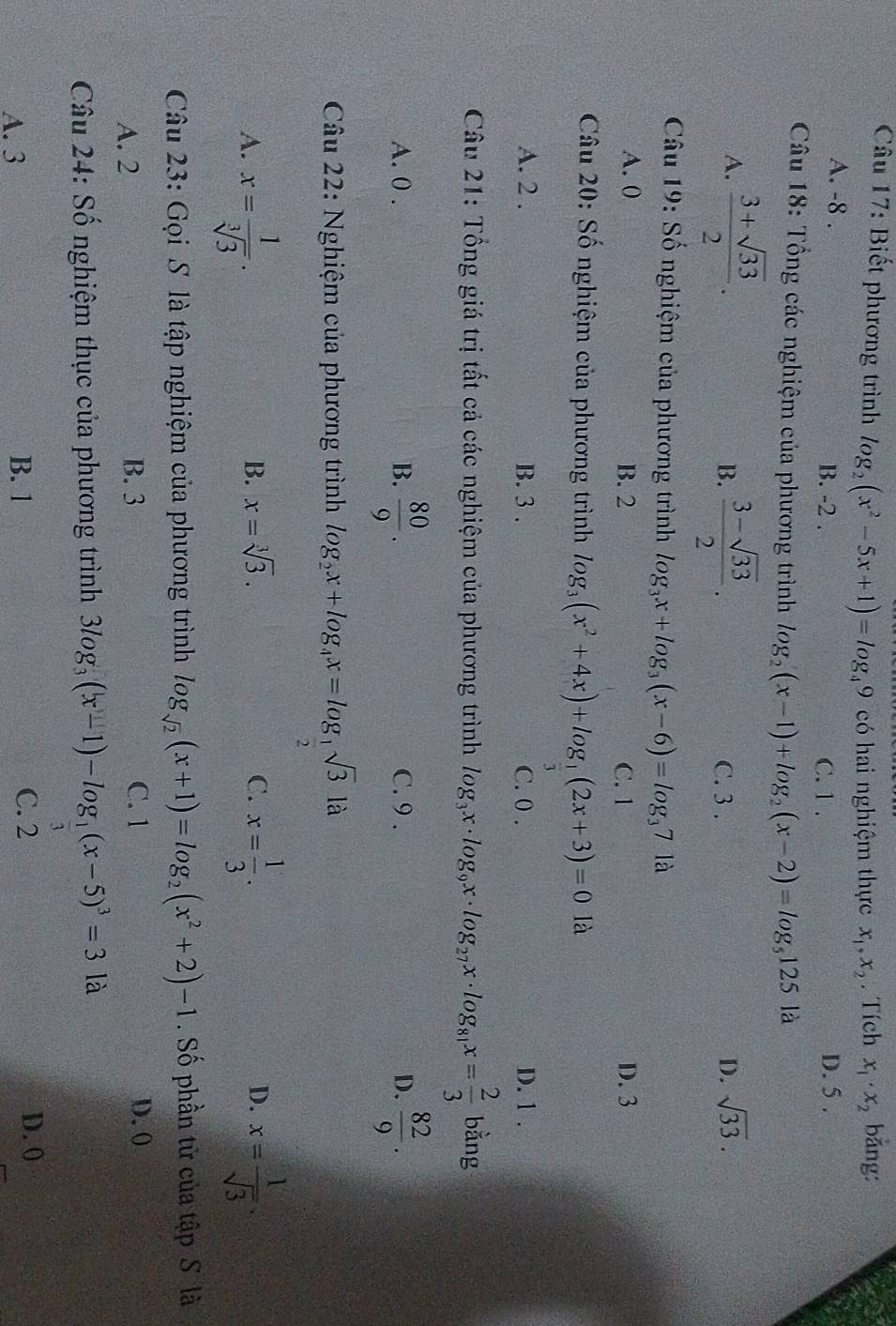 Biết phương trình log _2(x^2-5x+1)=log _49 có hai nghiệm thực x_1,x_2. Tích x_1· x_2 bǎng:
A. -8 . B. -2 . C. 1 . D. 5 .
Câu 18: Tổng các nghiệm của phương trình log _2(x-1)+log _2(x-2)=log _5125 là
B.
A.  (3+sqrt(33))/2 .  (3-sqrt(33))/2 . C. 3 .
D. sqrt(33).
Câu 19: Số nghiệm của phương trình log _3x+log _3(x-6)=log _371a
A. () B. 2 C. 1 D. 3
Câu 20: Số nghiệm của phương trình log _3(x^2+4x)+log _ 1/3 (2x+3)=0 là
A. 2 . B. 3 . C. 0 . D. 1 .
Câu 21: Tổng giá trị tất cả các nghiệm của phương trình log _3x· log _9x· log _27x· log _81x= 2/3  bǎng
A. 0 . B.  80/9 . C. 9 . D.  82/9 .
Câu 22: Nghiệm của phương trình log _2x+log _4x=log _ 1/2 sqrt(3)la
A. x= 1/sqrt[3](3) . x= 1/3 . x= 1/sqrt(3) .
B. x=sqrt[3](3). C. D.
Câu 23: Gọi S là tập nghiệm của phương trình log _sqrt(2)(x+1)=log _2(x^2+2)-1. Số phần tử của tập S là
A. 2 B. 3 C. 1 D. (
Câu 24: Số nghiệm thục của phương trình 3log _3(x-1)-log _ 1/3 (x-5)^3=3 là
A. 3 B. 1 C. 2
D. 0