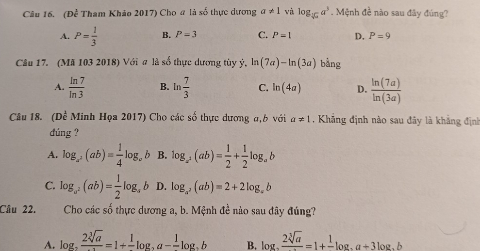 (Đề Tham Khảo 2017) Cho a là số thực dương a!= 1 và log _sqrt[3](a)a^3. Mệnh đề nào sau đây đúng?
A. P= 1/3 
B. P=3 C. P=1 D. P=9
Câu 17. (Mã 103 2018) Với a là số thực dương tùy ý, ln (7a)-ln (3a) bằng
A.  ln 7/ln 3  ln  7/3  C. ln (4a) D.  ln (7a)/ln (3a) 
B.
Câu 18. (Dề Minh Họa 2017) Cho các số thực dương a, b với a!= 1. Khắng định nào sau đây là khăng định
đúng ?
A. log _a^2(ab)= 1/4 log _ab B. log _a^2(ab)= 1/2 + 1/2 log _ab
C. log _a^2(ab)= 1/2 log _ab D. log _a^2(ab)=2+2log _ab
Câu 22. Cho cacshat o thực dương a, b. Mệnh đề nào sau đây đúng?
A. log _2frac 2sqrt[3](a)=1+frac 1log _2a-frac 1log _2b log _2 2sqrt[3](a)/2 =1+frac 1log _2a+3log _2b
B.