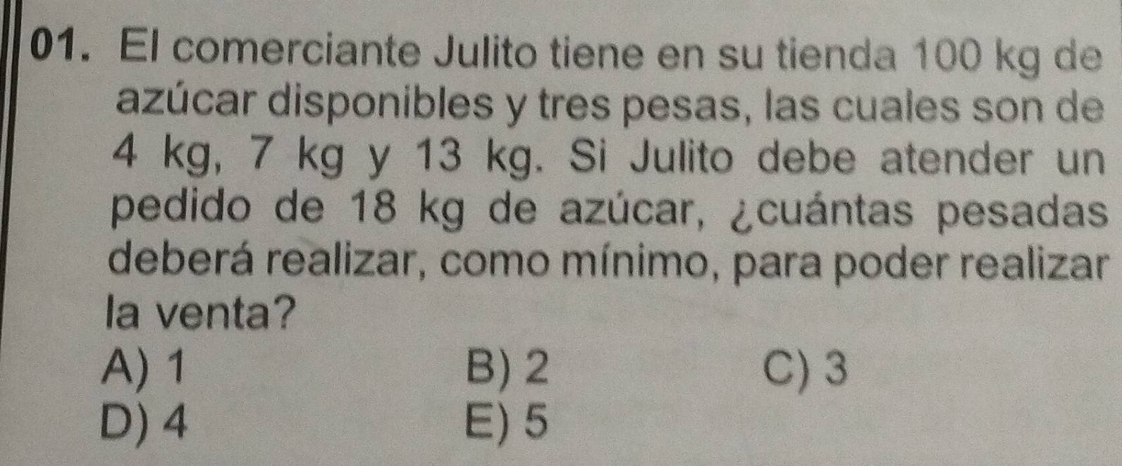 El comerciante Julito tiene en su tienda 100 kg de
azúcar disponibles y tres pesas, las cuales son de
4 kg, 7 kg y 13 kg. Si Julito debe atender un
pedido de 18 kg de azúcar, ¿cuántas pesadas
deberá realizar, como mínimo, para poder realizar
la venta?
A) 1 B) 2 C) 3
D) 4 E) 5