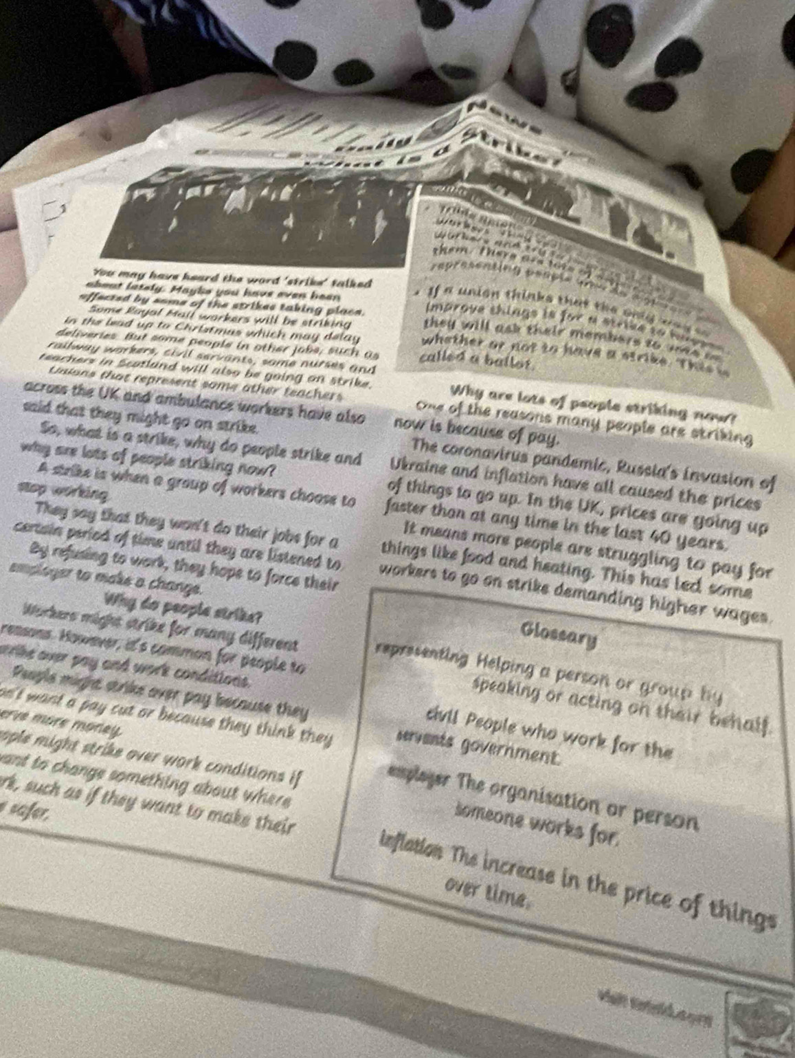 strik
               
d  hu m a  m  n         o      
them. there are tore afa s  "
You may have heard the word 'strike' talked 
raprasening peaçía preu de aige = e =
abeat lately. Maybe you have even heen
affected by some of the strikes taking place.
If a union thinks that the only wa y   
Some Rayal Mail workers will be striking
imarove things is for a strike to hese  .
they will ask their members to so te  ne
in the lead up to Christmas which may delay whether or not to have a strike. This 
deliveries. But some people in other jobs, such as called a ballot.
railway workers, civil servants, same nurses and
reachers in Scotland will also be going on strike. Why are lots of people striking now?
Culans that represent some other teachers One of the reasons many people are striking 
across the UK and ambulance workers have also now is because of pay.
said that they might go on strike. The coronavirus pandemic, Russia's invasion of
So, what is a strike, why do people strike and Ukraine and inflation have all caused the prices
why are lots of people striking now? of things to go up. In the UK, prices are going up
stop working
A strike is when a group of workers choose to faster than at any time in the last 40 years.
They say that they won't do their jobs for a things like food and heating. This has lec, some
It means more people are struggling to pay for
By refusing to work, they hope to force their
certain period of time until they are listened to workers to go on strike demanding higher wages.
employer to make a change.
Why do people strike?
Workers might strike for many different
Glossary
reasons. However, it's comman for people to
e ke over pay and work conditions.
representing Helping a person or group by
People might strike over pay because they
speaking or acting on their behalf.
erve more morey
' ant a pay cut or because they think they . servents government.
civil People who work for the
ople might strike over work conditions if 
ant to change something about where
emploger The organisation or person
rk, such as if they want to make their
safer,
someone works for.
inflation The increase in the price of things
over time.