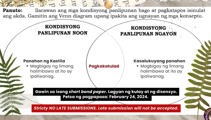 Panuto: Ilarawan ang mga kondisyong panlipunan bago at pagkaṭapos isinulat 
ang akda. Gamitin ang Venn diagram upang ipakita ang ugnayan ng mga konsepto. 
KONDISYONG KONDISYONG 
PANLIPUNAN NOON PANLIPUNAN NGAYON 
Panahon ng Kastila Kasalukuyang panahon 
Magbigay ng limang Pagkakatulad Magbigay ng limang 
halimbawa at ito ay halimbawa at ito ay 
ipaliwanag. ipaliwanag. 
Gawin sa isang short bond paper. Lagyan ng kulay at ng disensyo. 
Petsa ng pagpapasa: February 24, 2024. 
Stricty NO LATE SUBMISSIONS. Late submission will not be accepted.