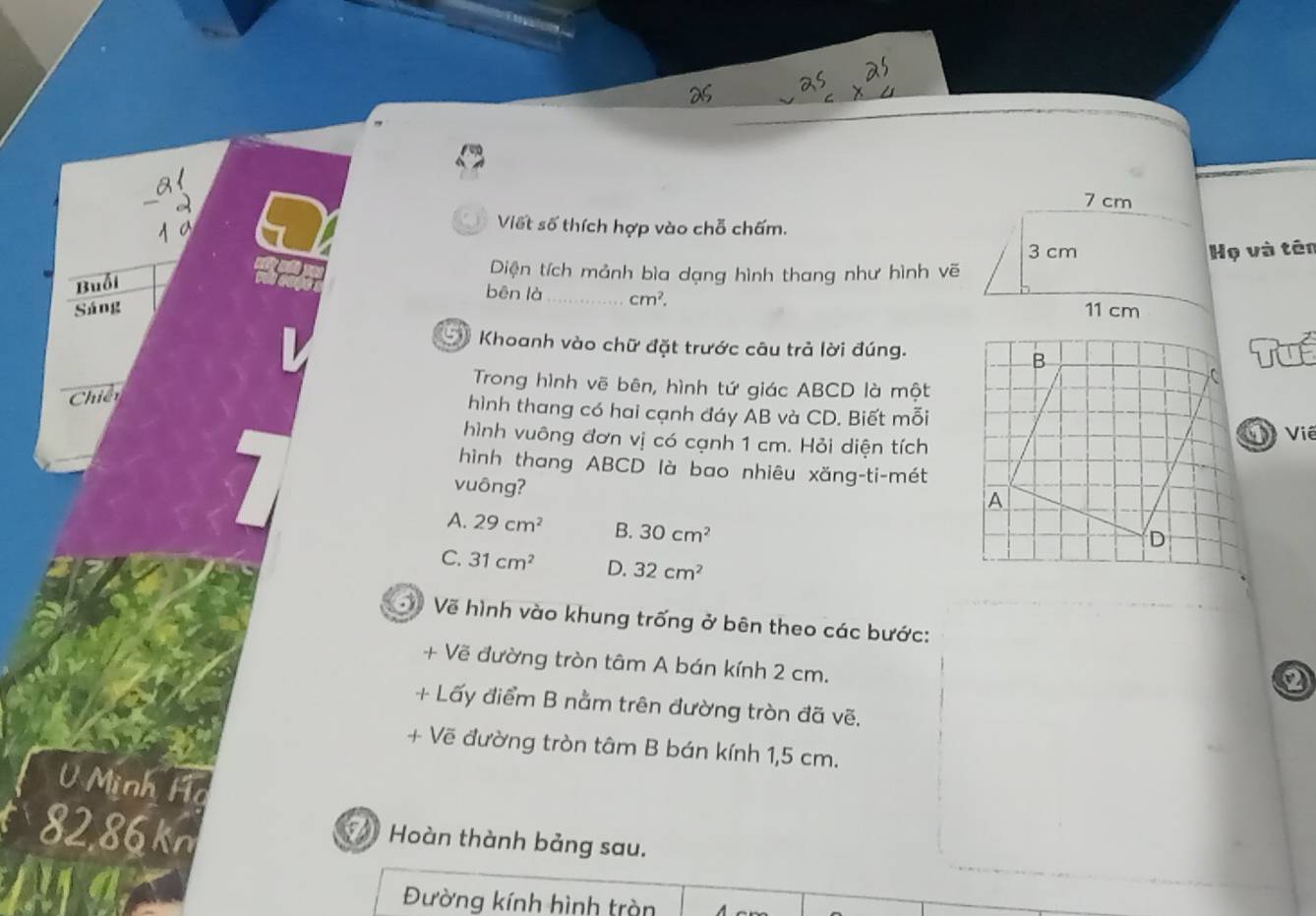 Viết số thích hợp vào chỗ chấm.
Buổi
Diện tích mảnh bìa dạng hình thang như hình vẽHọ và tên
bēn là_ cm^2. 
Sáng 
Khoanh vào chữ đặt trước câu trả lời đúng.Tuể
Trong hình vẽ bên, hình tứ giác ABCD là một
Chiến
hình thang có hai cạnh đáy AB và CD. Biết mỗi
hình vuông đơn vị có cạnh 1 cm. Hỏi diện tíchvie
hình thang ABCD là bao nhiêu xăng-ti-mét
vuông?
A. 29cm^2 B. 30cm^2
C. 31cm^2 D. 32cm^2
3 Về hình vào khung trống ở bên theo các bước:
+ Vẽ đường tròn tâm A bán kính 2 cm.
+ Lấy điểm B nằm trên đường tròn đã vẽ.
+ Vẽ đường tròn tâm B bán kính 1,5 cm.
U Minh Ha
8286 kn
* Hoàn thành bảng sau.
Đường kính hình tràn